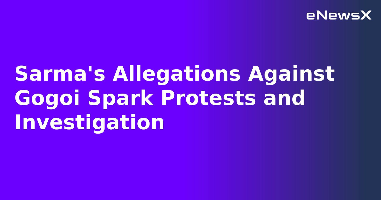 Sarma's Allegations Against Gogoi Spark Protests and Investigation