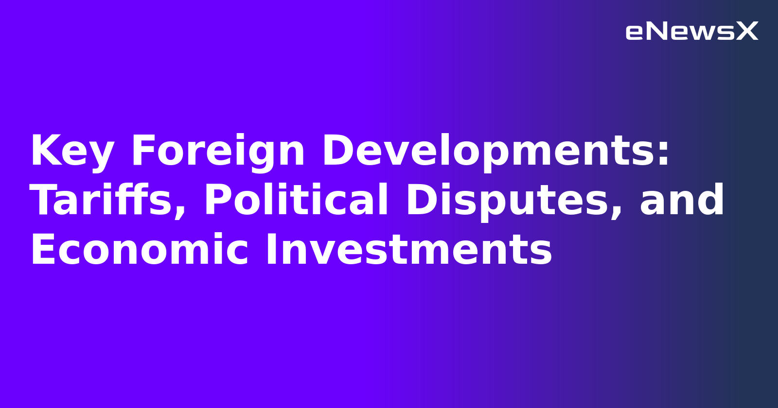 Key Foreign Developments: Tariffs, Political Disputes, and Economic Investments.webp
