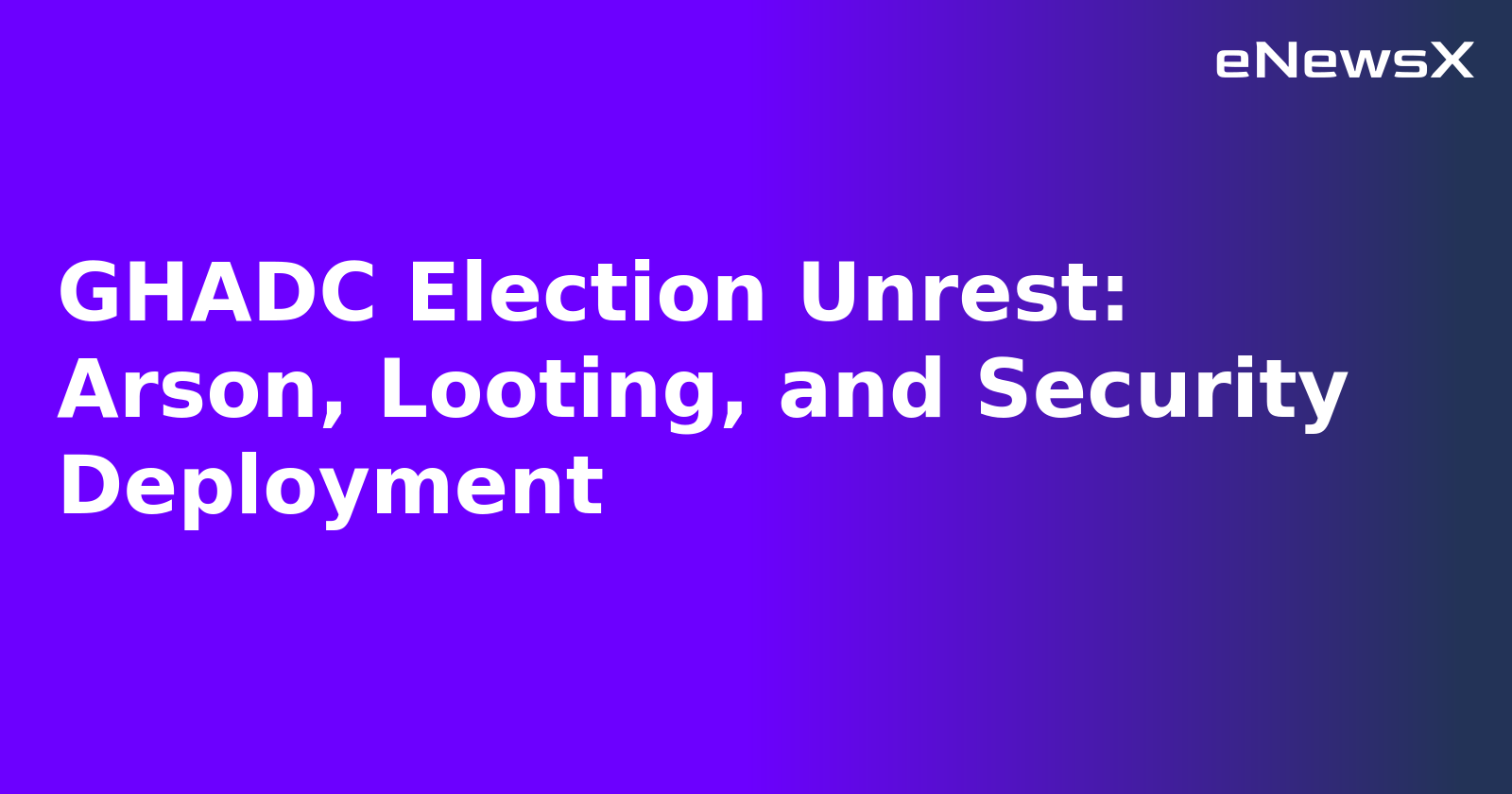 GHADC Election Unrest: Arson, Looting, and Security Deployment.webp