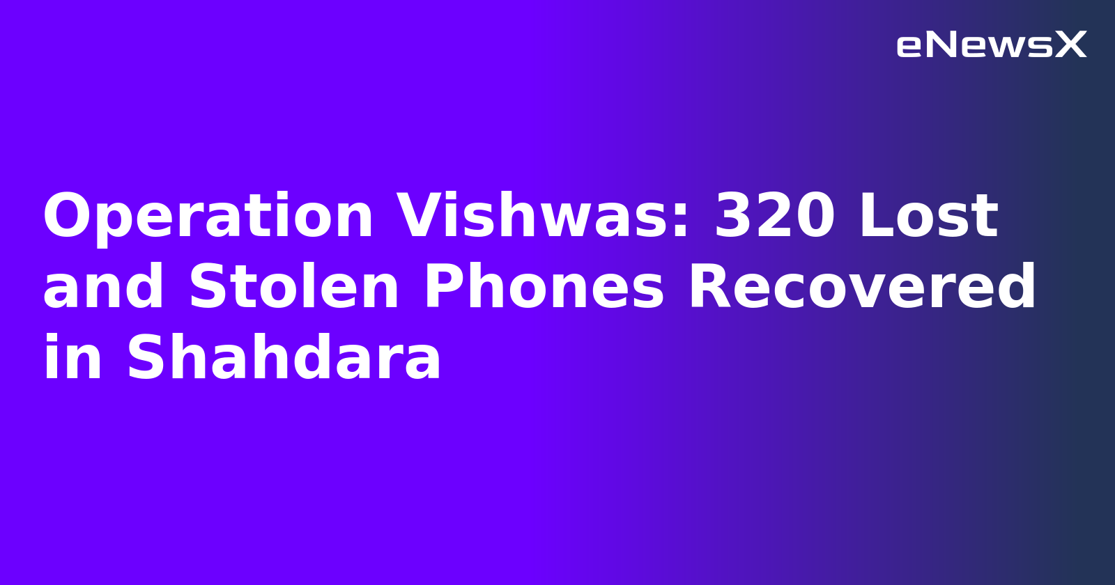 Operation Vishwas: 320 Lost and Stolen Phones Recovered in Shahdara