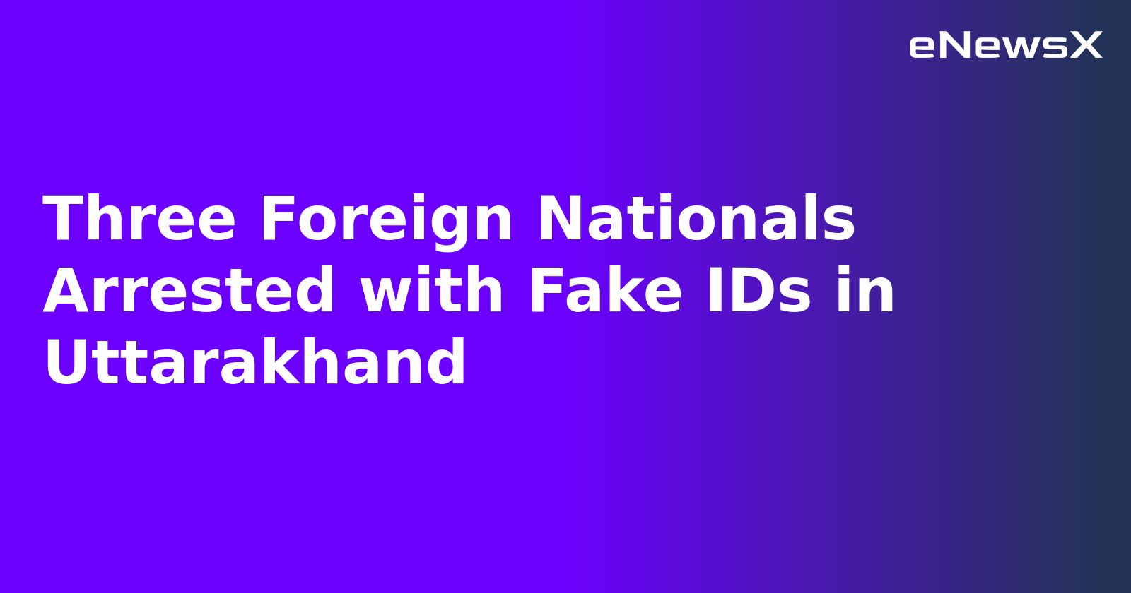 Three Foreign Nationals Arrested with Fake IDs in Uttarakhand