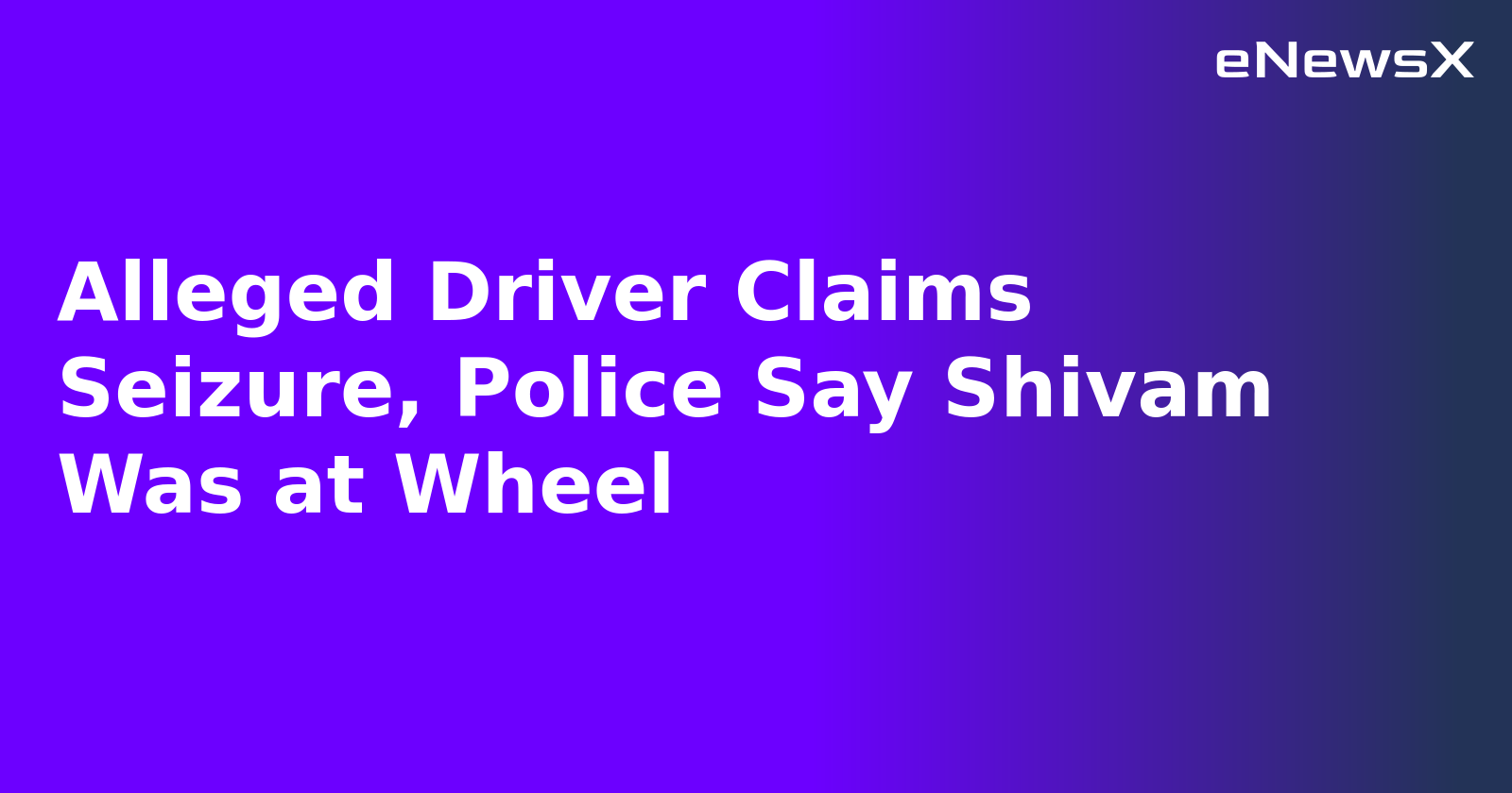 Alleged Driver Claims Seizure, Police Say Shivam Was at Wheel