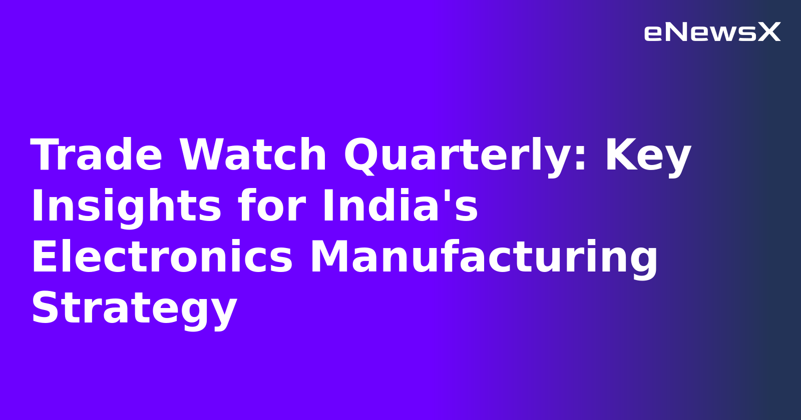 Trade Watch Quarterly: Key Insights for India's Electronics Manufacturing Strategy